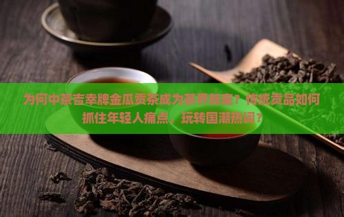 为何中茶吉幸牌金瓜贡茶成为茶界新宠？传统贡品如何抓住年轻人痛点，玩转国潮热词？
