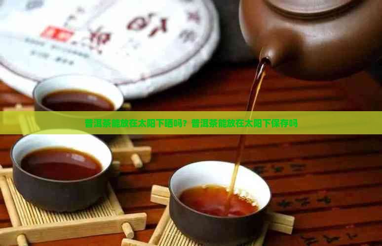 普洱茶能放在太阳下晒吗？普洱茶能放在太阳下保存吗