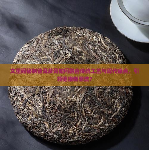 文星阁秘制普洱茶膏如何融合传统工艺与现代痛点，引领健康新潮流？