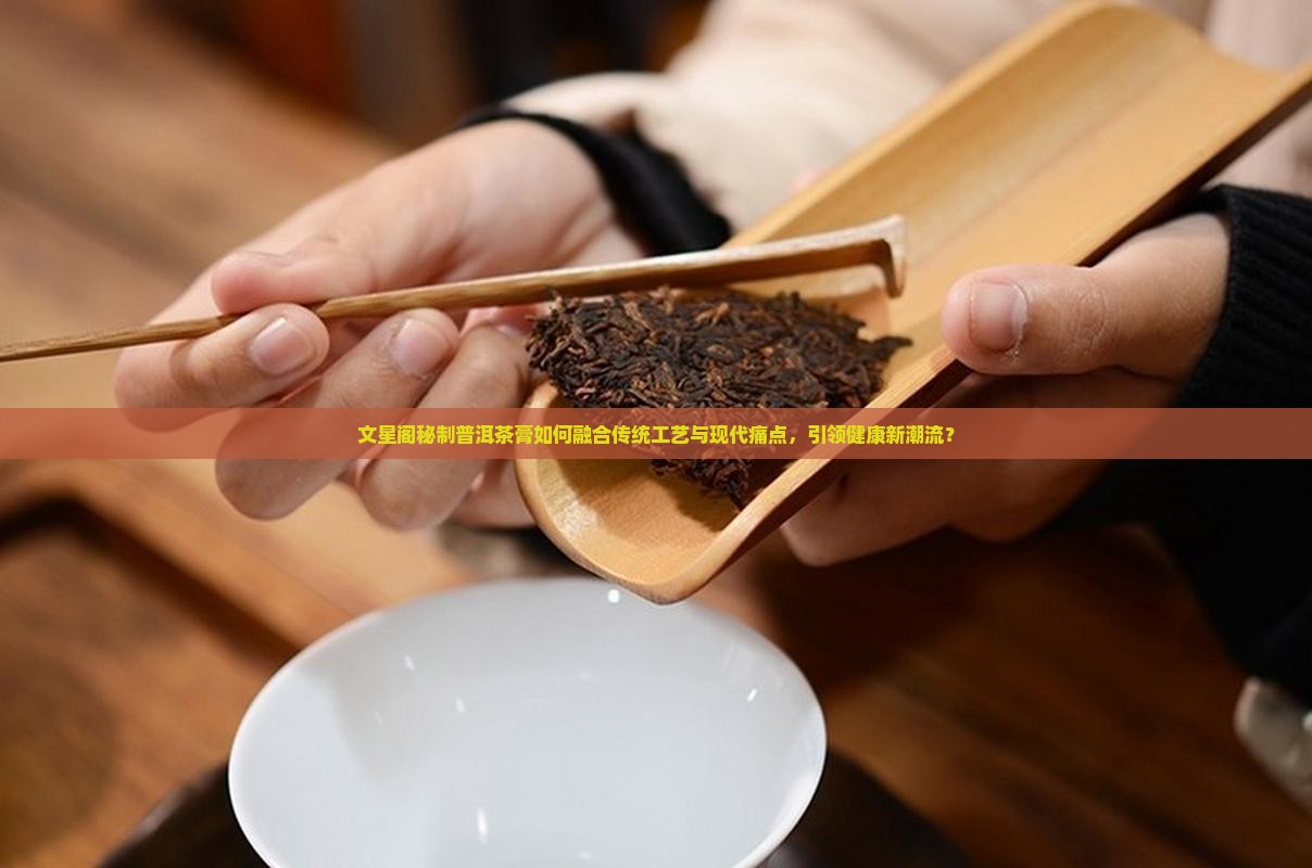 文星阁秘制普洱茶膏如何融合传统工艺与现代痛点，引领健康新潮流？
