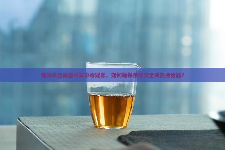普洱茶含氟量引发中毒疑虑，如何确保茶叶安全成热点话题？