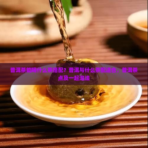 普洱茶能喝什么茶搭配？普洱与什么茶配适合，普洱茶点及一起泡法