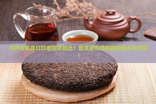 为何合和昌红印老班章如此？普洱茶市场的最新痛点与热词！
