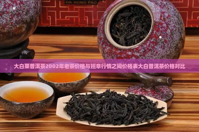 大白菜普洱茶2002年老茶价格与班章行情之间价格表大白普洱茶价格对比