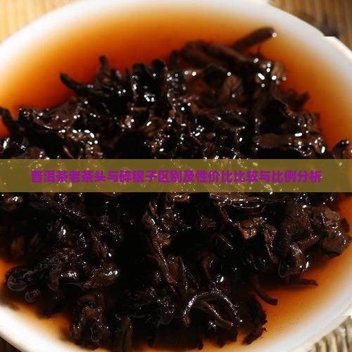 普洱茶老茶头与碎银子区别及性价比比较与比例分析
