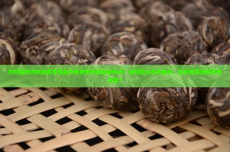 为何蛮砖古树勐库普洱成为茶商争抢的批发热点?如何抓住市场痛点,玩转普洱茶新零售潮流? 为何蛮砖古树勐库普洱成为茶商争抢的批发热点?如何抓住市场痛点,玩转普洱茶新零售潮流?