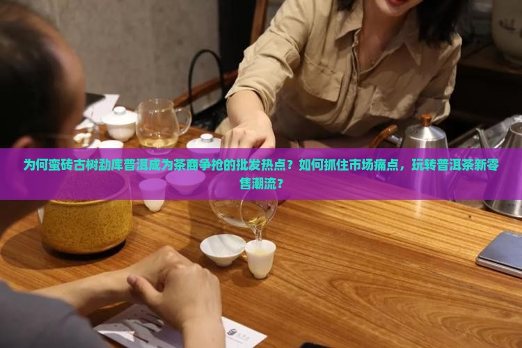 为何蛮砖古树勐库普洱成为茶商争抢的批发热点?如何抓住市场痛点,玩转普洱茶新零售潮流? 为何蛮砖古树勐库普洱成为茶商争抢的批发热点?如何抓住市场痛点,玩转普洱茶新零售潮流?