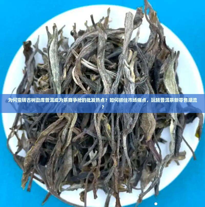 为何蛮砖古树勐库普洱成为茶商争抢的批发热点?如何抓住市场痛点,玩转普洱茶新零售潮流? 为何蛮砖古树勐库普洱成为茶商争抢的批发热点?如何抓住市场痛点,玩转普洱茶新零售潮流?