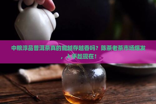 中粮淳品普洱茶真的能越存越香吗？陈茶老茶市场爆发，入手趁现在！