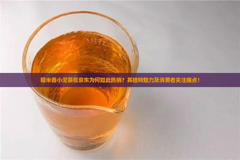 糯米香小沱茶在京东为何如此热销？其独特魅力及消费者关注痛点！