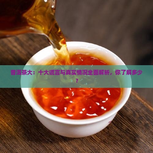 普洱茶大：十大谎言与真实情况全面解析，你了解多少？