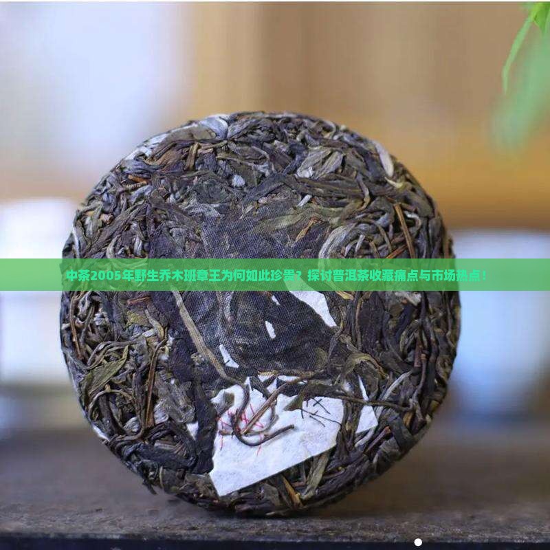 中茶2005年野生乔木班章王为何如此珍贵？探讨普洱茶收藏痛点与市场热点！