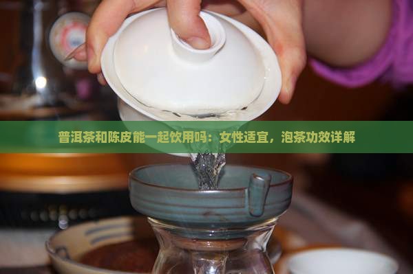 普洱茶和陈皮能一起饮用吗：女性适宜，泡茶功效详解