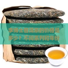 李博士普洱茶的价格是多少？不同系列和年份的有何差异？如何选择性价比高的产品？