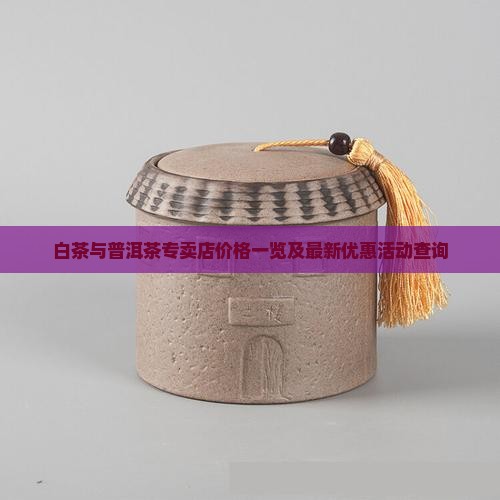 白茶与普洱茶专卖店价格一览及最新优惠活动查询