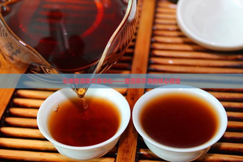 云南普洱茶交易中心——普洱茶交易的核心枢纽