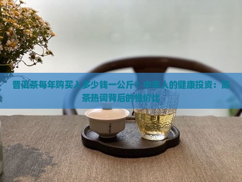 普洱茶每年购买入多少钱一公斤？中年人的健康投资：陈茶热词背后的性价比