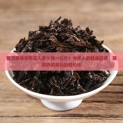普洱茶每年购买入多少钱一公斤？中年人的健康投资：陈茶热词背后的性价比
