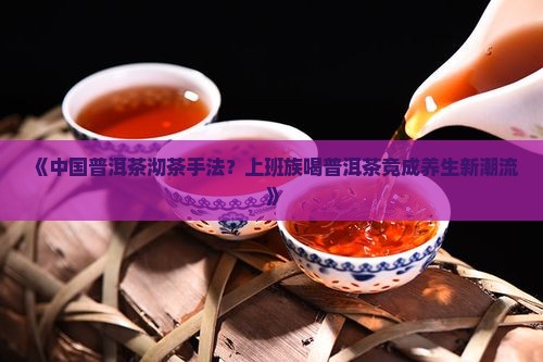 《中国普洱茶沏茶手法？上班族喝普洱茶竟成养生新潮流》