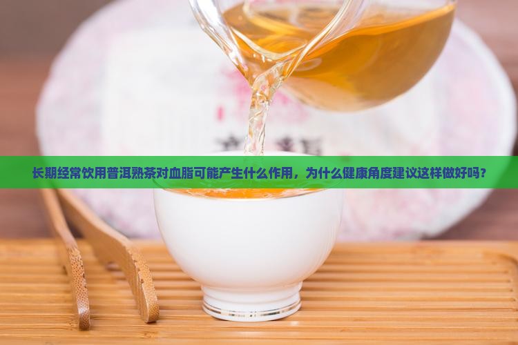 长期经常饮用普洱熟茶对血脂可能产生什么作用，为什么健康角度建议这样做好吗？