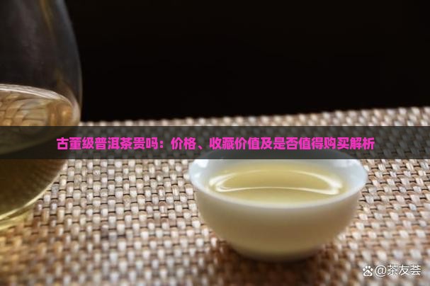 古董级普洱茶贵吗：价格、收藏价值及是否值得购买解析