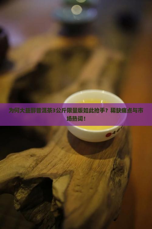 为何大益醇普洱茶3公斤限量版如此抢手？稀缺痛点与市场热词！