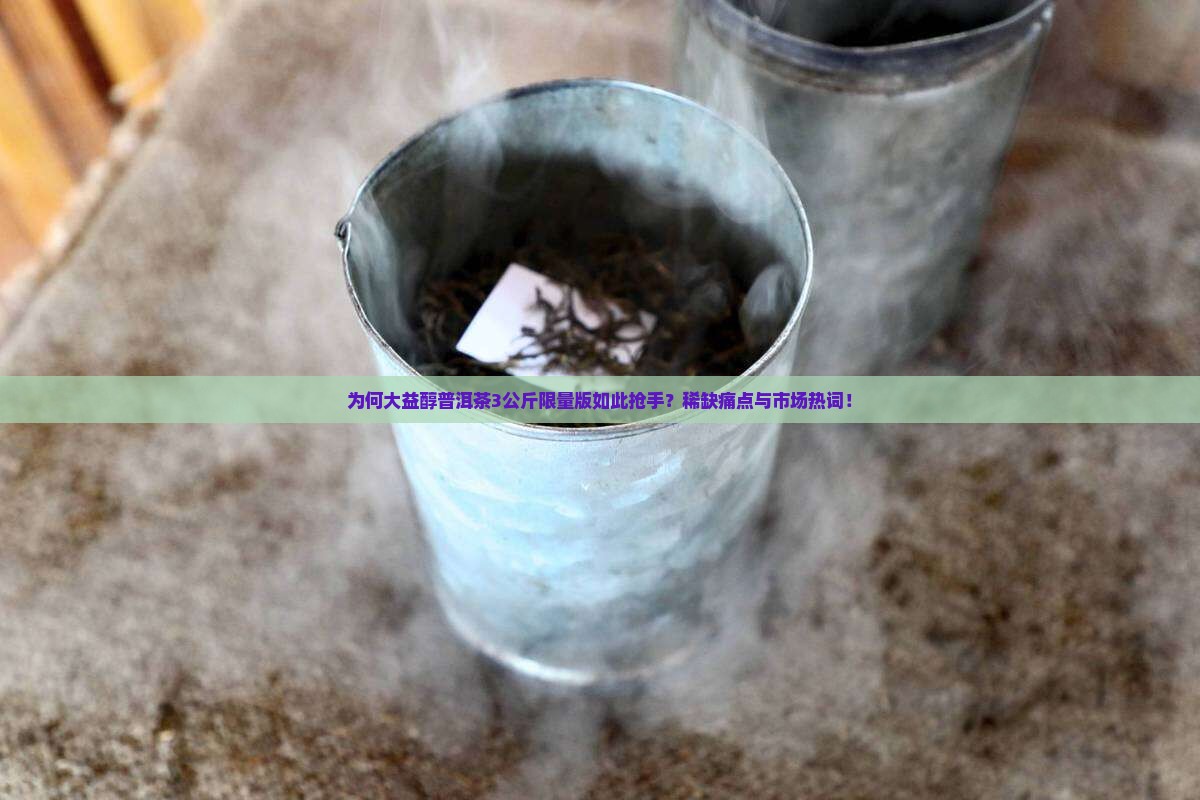 为何大益醇普洱茶3公斤限量版如此抢手？稀缺痛点与市场热词！