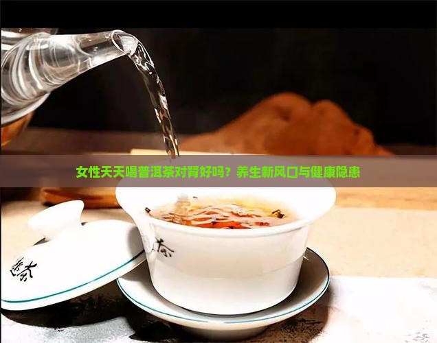 女性天天喝普洱茶对肾好吗？养生新风口与健康隐患