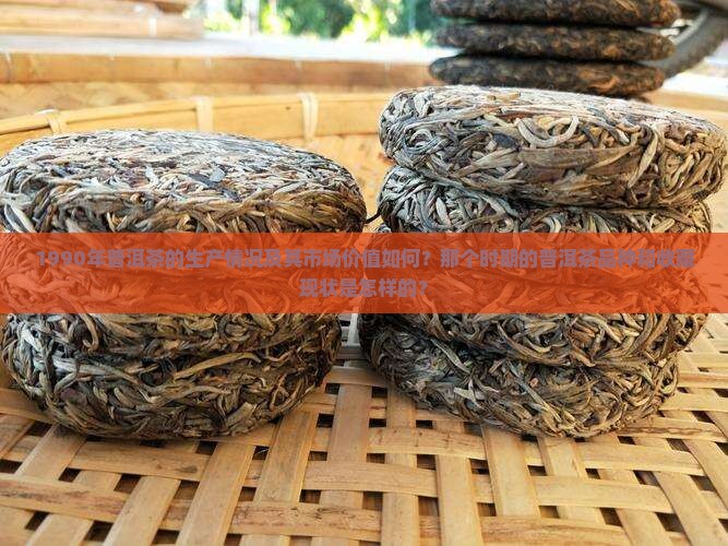 1990年普洱茶的生产情况及其市场价值如何？那个时期的普洱茶品种和收藏现状是怎样的？