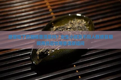 感冒吃了药能喝普洱茶吗？女生小孩及不同人群感冒期间用药后饮用普洱茶疑问