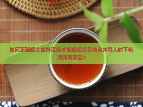 如何正确喝大益普洱茶才能避免常见痛点并融入时下热词新词潮流？