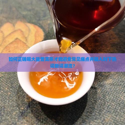 如何正确喝大益普洱茶才能避免常见痛点并融入时下热词新词潮流？