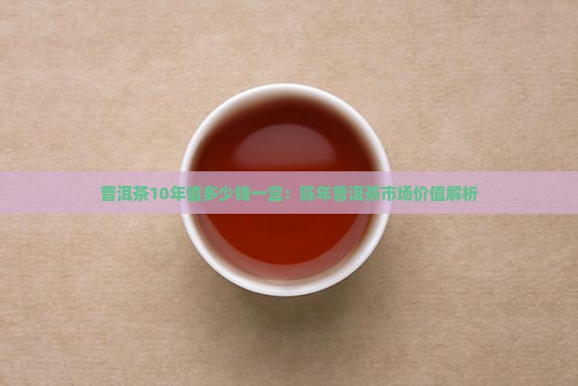 普洱茶10年值多少钱一盒：陈年普洱茶市场价值解析