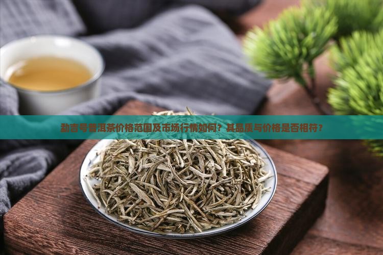勐吉号普洱茶价格范围及市场行情如何？其品质与价格是否相符？