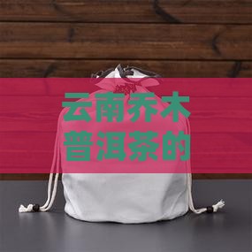 云南乔木普洱茶的特点、品种与选购指南
