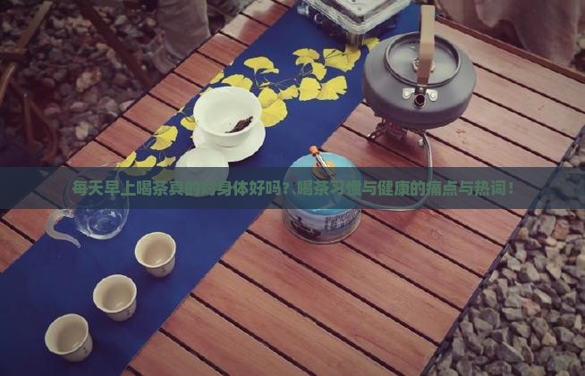 每天早上喝茶真的对身体好吗？喝茶习惯与健康的痛点与热词！