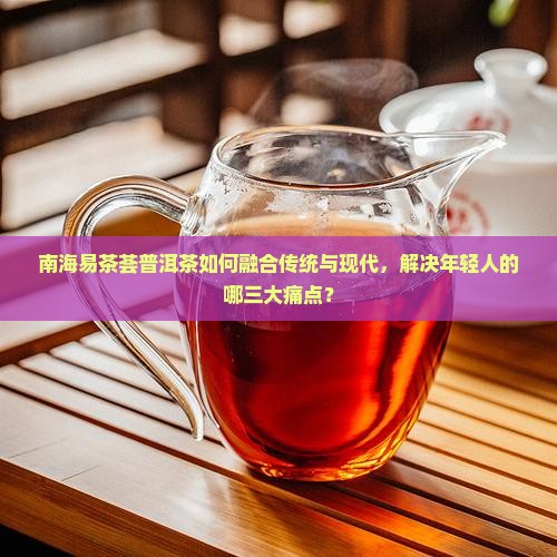 南海易茶荟普洱茶如何融合传统与现代，解决年轻人的哪三大痛点？