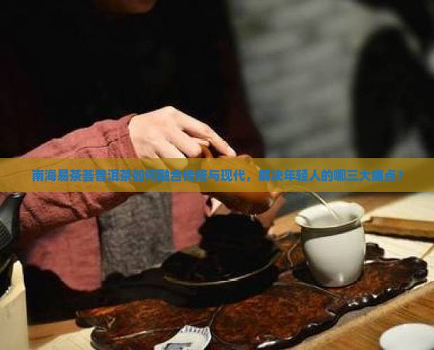南海易茶荟普洱茶如何融合传统与现代，解决年轻人的哪三大痛点？