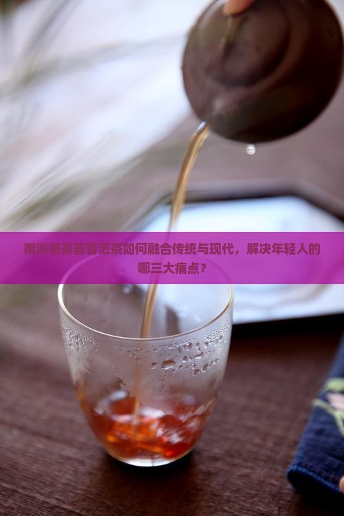 南海易茶荟普洱茶如何融合传统与现代，解决年轻人的哪三大痛点？