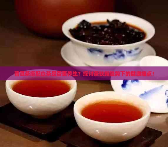 普洱茶搭配白茶是否更养生？探讨茶饮新趋势下的健康痛点！