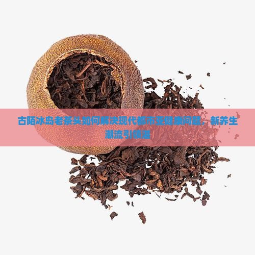 古陌冰岛老茶头如何解决现代都市亚健康问题，新养生潮流引领湛
