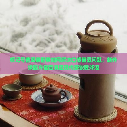 权记号普洱茶野茶如何解决口感苦涩问题，新升级配方能否满足现代茶饮爱好湛