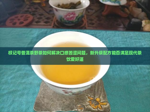 权记号普洱茶野茶如何解决口感苦涩问题，新升级配方能否满足现代茶饮爱好湛