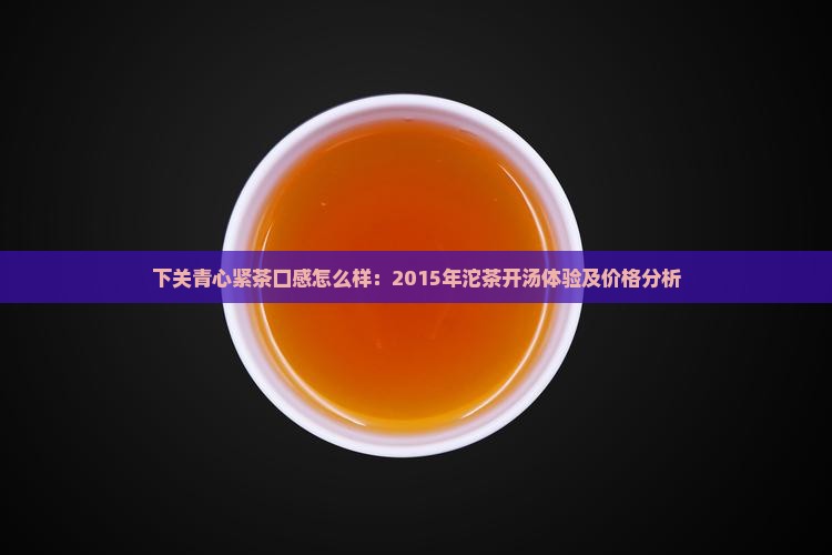 下关青心紧茶口感怎么样：2015年沱茶开汤体验及价格分析