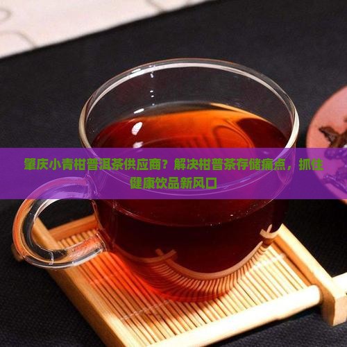 肇庆小青柑普洱茶供应商？解决柑普茶存储痛点，抓住健康饮品新风口