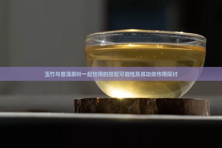 玉竹与普洱茶叶一起饮用的搭配可能性及其功效作用探讨