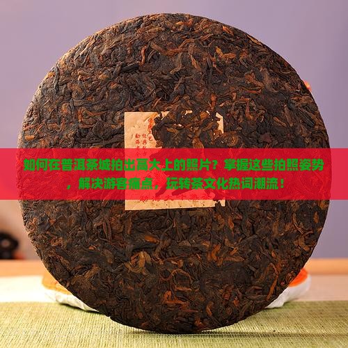 如何在普洱茶城拍出高大上的照片？掌握这些拍照姿势，解决游客痛点，玩转茶文化热词潮流！