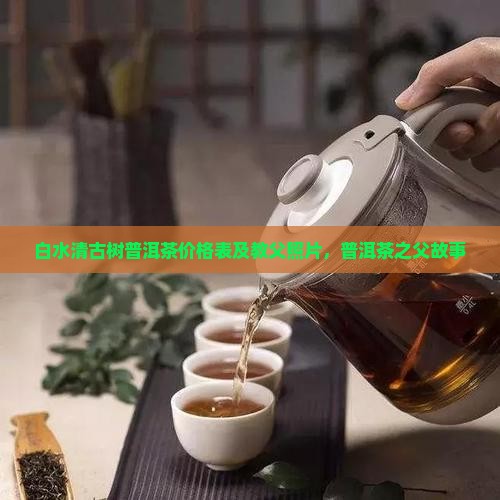 白水清古树普洱茶价格表及教父照片，普洱茶之父故事