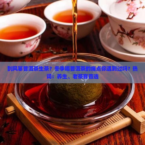 刮风寒普洱茶生茶？冬季喝普洱茶的痛点你遇到过吗？热词：养生、老茶客首选
