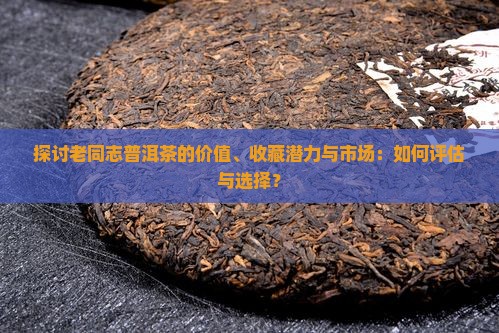 探讨老同志普洱茶的价值、收藏潜力与市场：如何评估与选择？